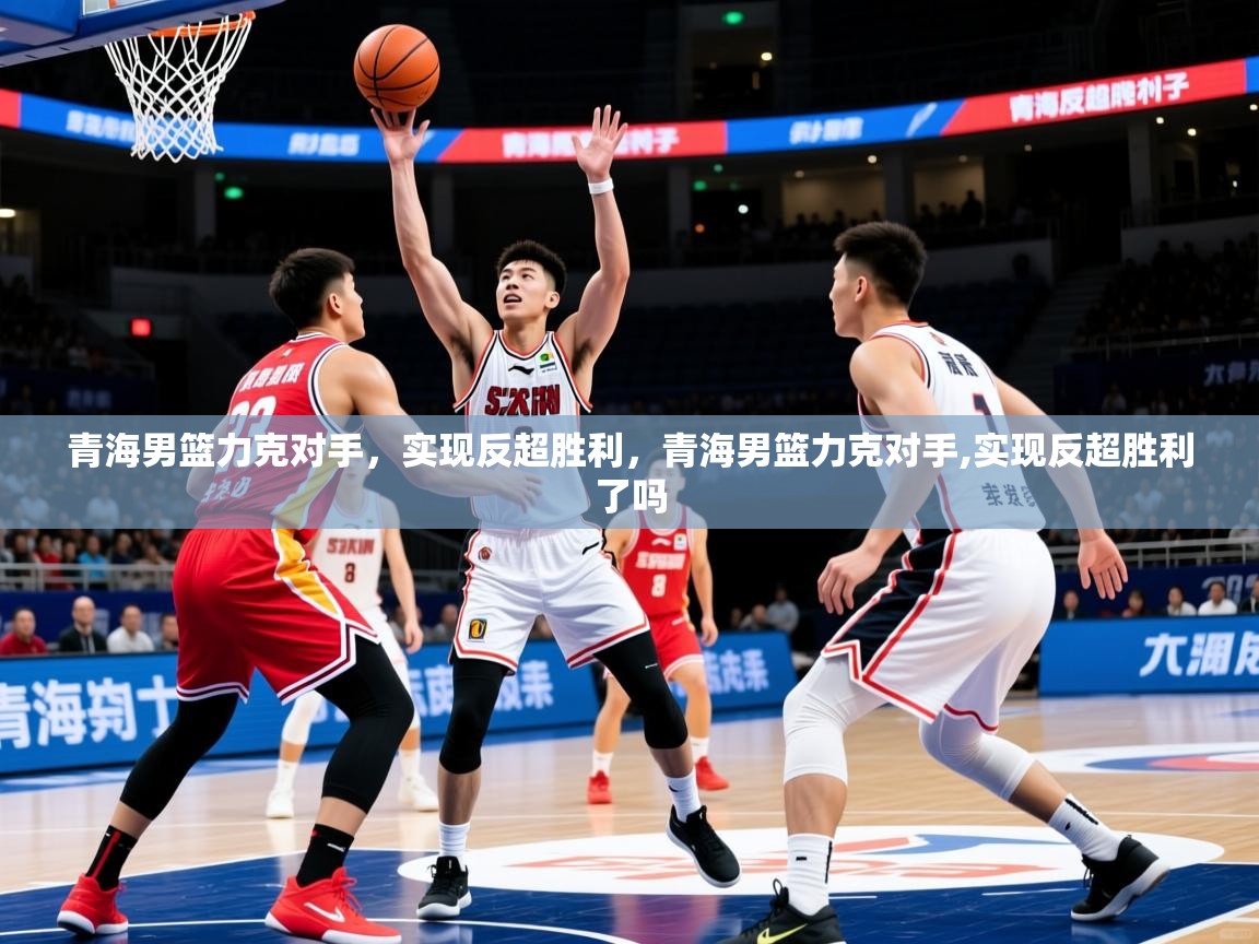 青海男篮力克对手，实现反超胜利，青海男篮力克对手,实现反超胜利了吗