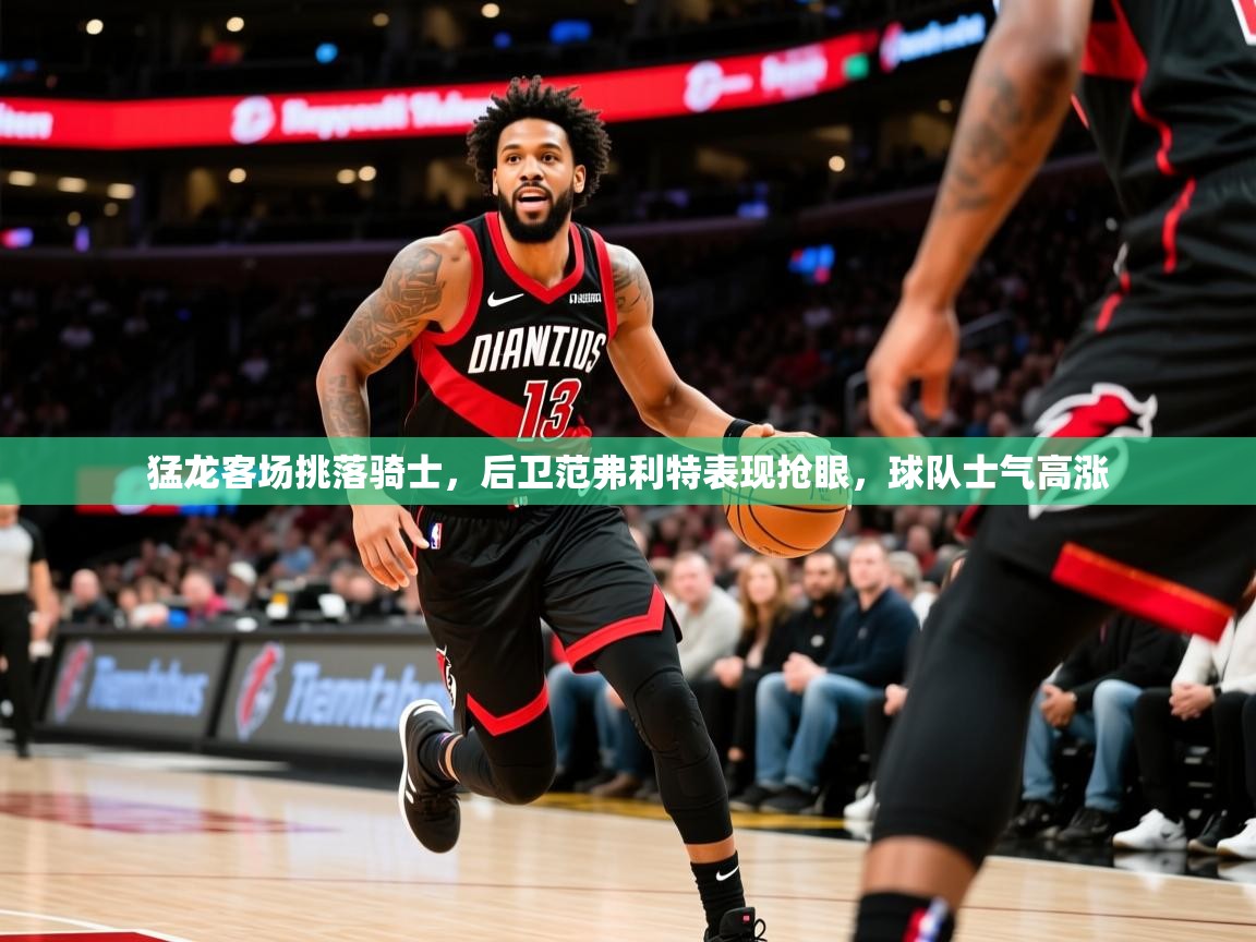 猛龙客场挑落骑士，后卫范弗利特表现抢眼，球队士气高涨