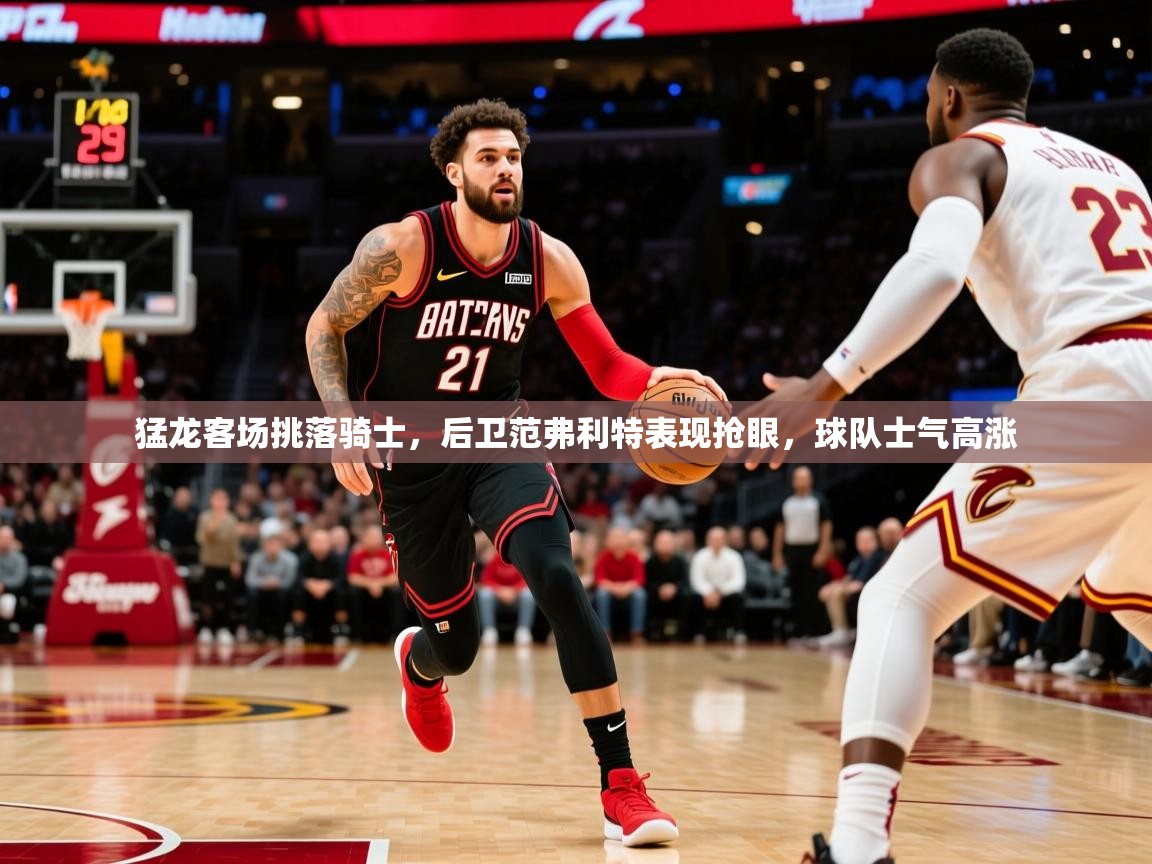 猛龙客场挑落骑士，后卫范弗利特表现抢眼，球队士气高涨