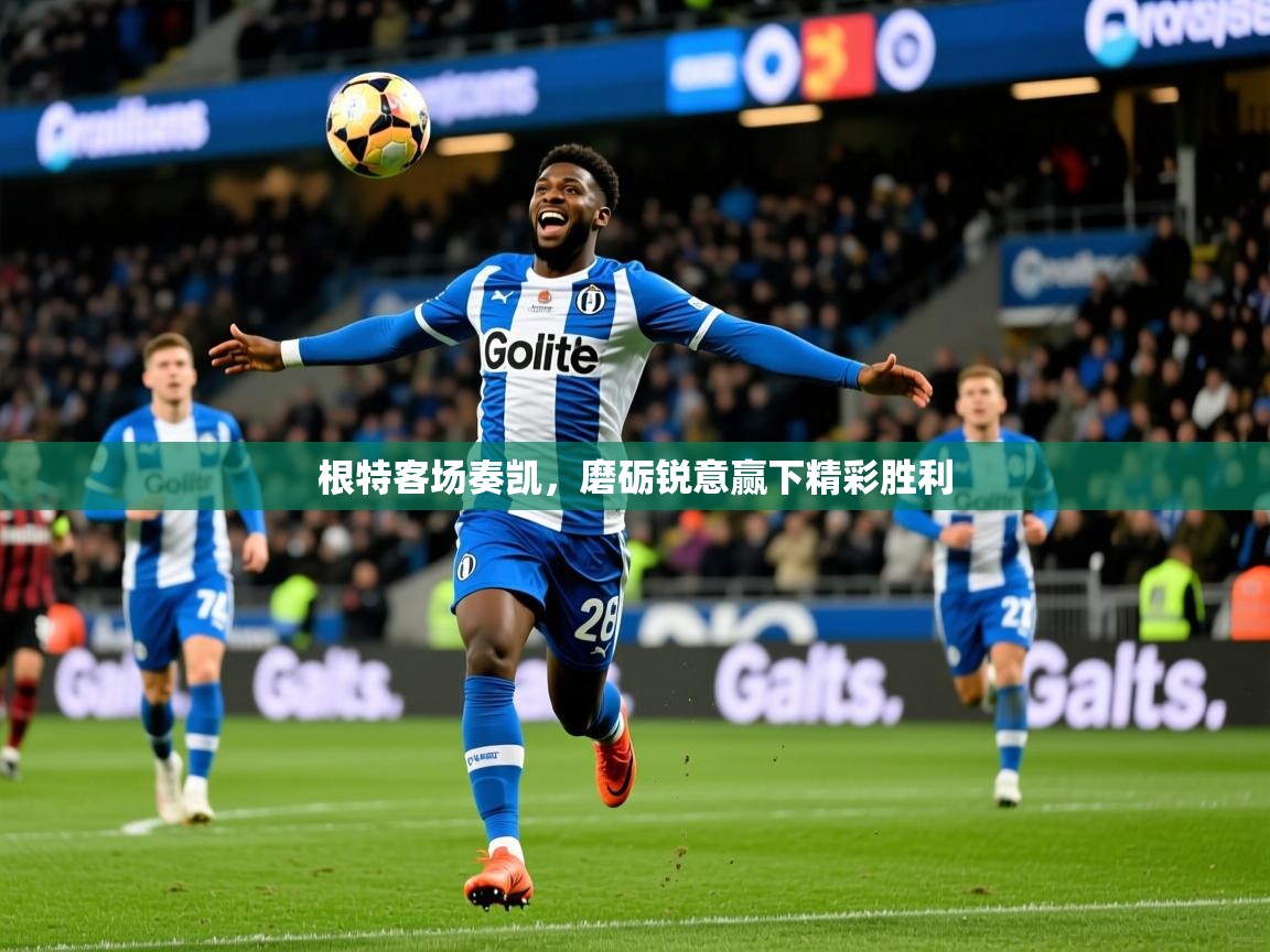 根特客场奏凯,磨砺锐意赢下精彩胜利 根特客场奏凯,磨砺锐意赢下精彩胜利